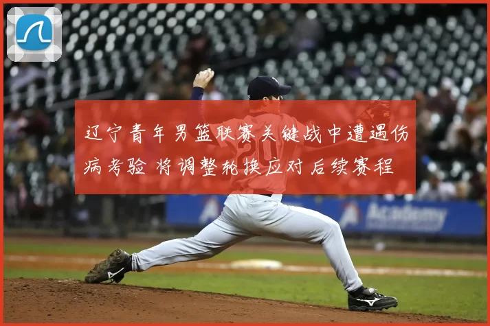 辽宁青年男篮联赛关键战中遭遇伤病考验 将调整轮换应对后续赛程