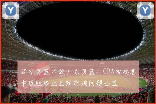 辽宁男篮不敌广东男篮，CBA常规赛中连胜终止且防守端问题凸显