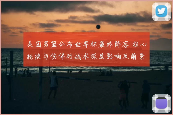 美国男篮公布世界杯最终阵容 核心轮换与伤停对战术深度影响及前景