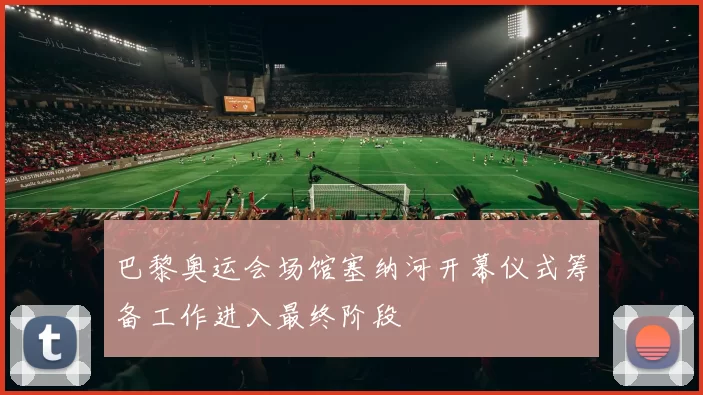 巴黎奥运会场馆塞纳河开幕仪式筹备工作进入最终阶段