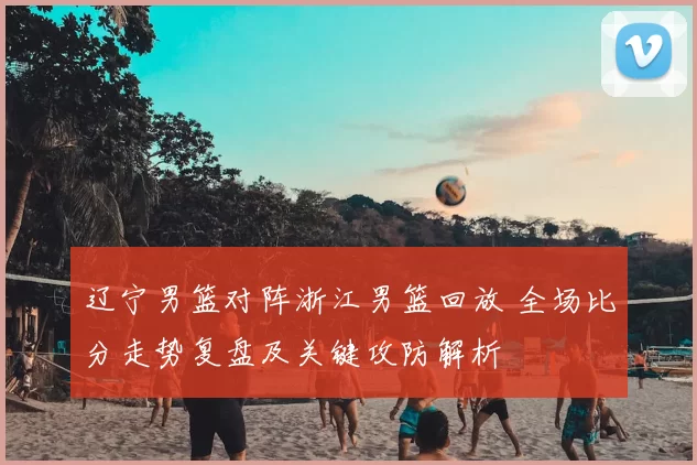 辽宁男篮对阵浙江男篮回放 全场比分走势复盘及关键攻防解析