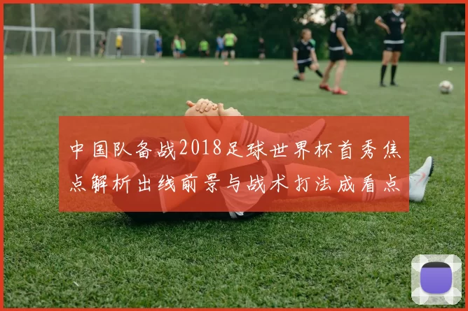 中国队备战2018足球世界杯首秀焦点解析出线前景与战术打法成看点