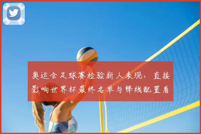奥运会足球赛检验新人表现，直接影响世界杯最终名单与锋线配置看点