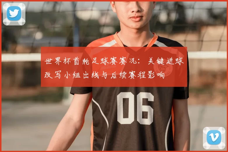 世界杯首轮足球赛赛况：关键进球改写小组出线与后续赛程影响