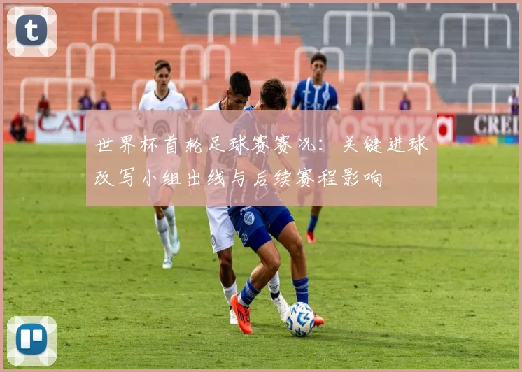 世界杯首轮足球赛赛况：关键进球改写小组出线与后续赛程影响