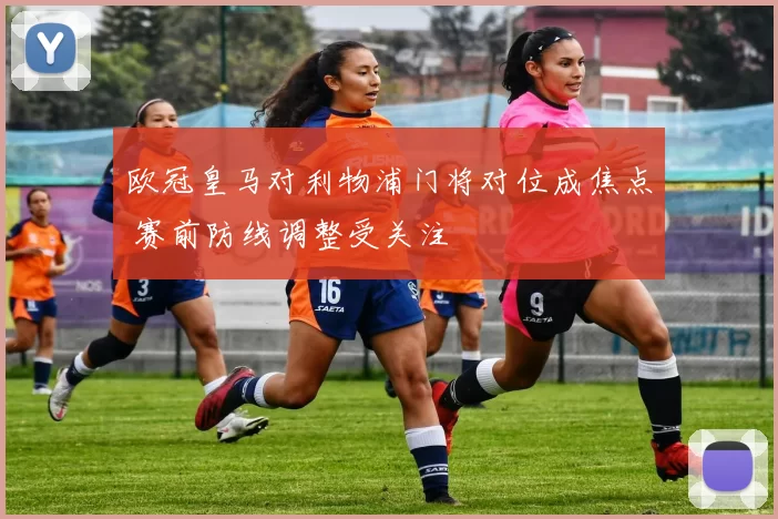 欧冠皇马对利物浦门将对位成焦点 赛前防线调整受关注