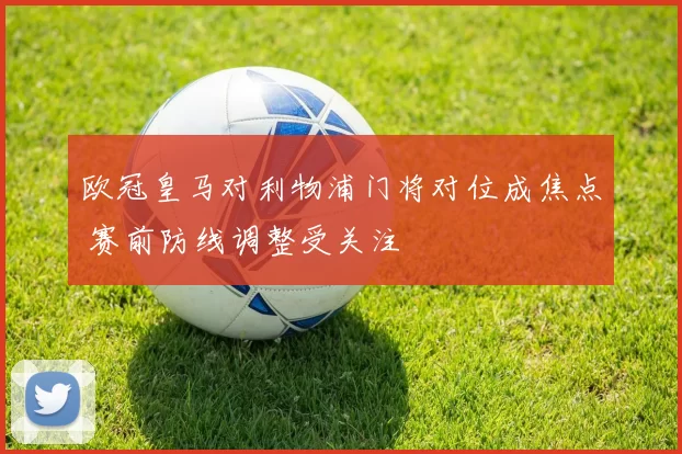 欧冠皇马对利物浦门将对位成焦点 赛前防线调整受关注