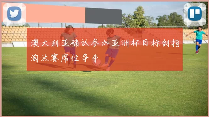 澳大利亚确认参加亚洲杯目标剑指淘汰赛席位争夺