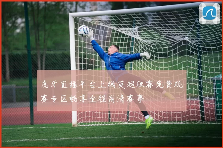 虎牙直播平台上线英超联赛免费观赛专区畅享全程高清赛事