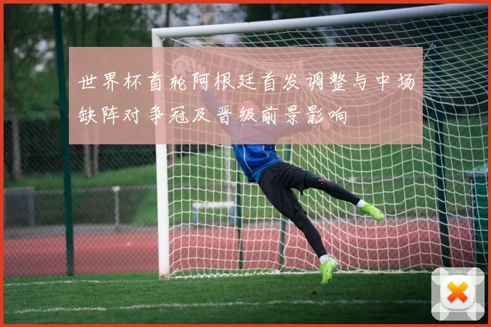 世界杯首轮阿根廷首发调整与中场缺阵对争冠及晋级前景影响