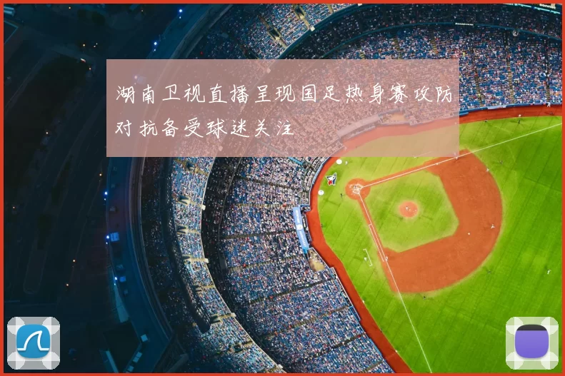 湖南卫视直播呈现国足热身赛攻防对抗备受球迷关注