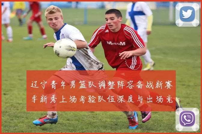 辽宁青年男篮队调整阵容备战新赛季新秀上场考验队伍深度与出场竞争