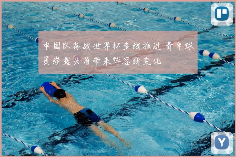 中国队备战世界杯多线推进 青年球员崭露头角带来阵容新变化
