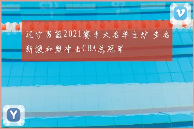 辽宁男篮2021赛季大名单出炉 多名新援加盟冲击CBA总冠军