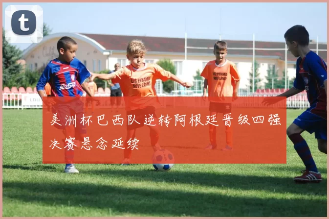 美洲杯巴西队逆转阿根廷晋级四强决赛悬念延续