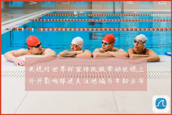 央视对世界杯宣传改版带动收视上升并影响球迷关注地域与年龄分布