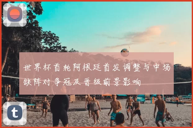 世界杯首轮阿根廷首发调整与中场缺阵对争冠及晋级前景影响