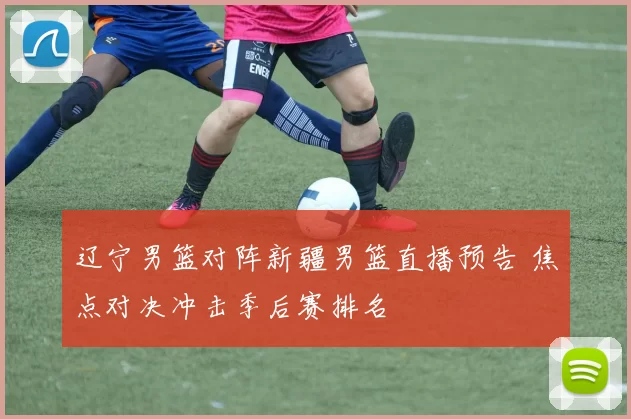 辽宁男篮对阵新疆男篮直播预告 焦点对决冲击季后赛排名