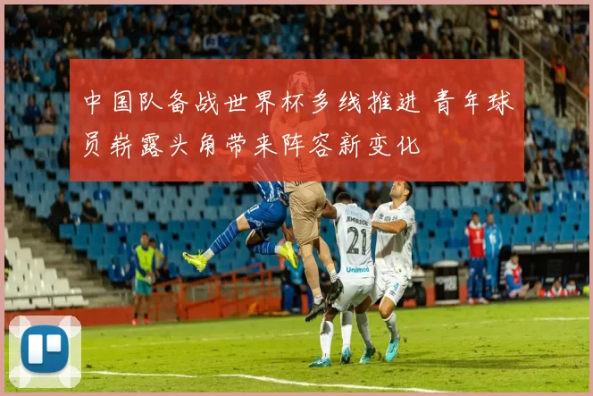 中国队备战世界杯多线推进 青年球员崭露头角带来阵容新变化