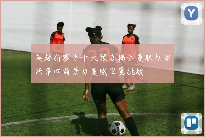 英超新赛季十大预言揭示曼联切尔西争四前景与曼城卫冕挑战