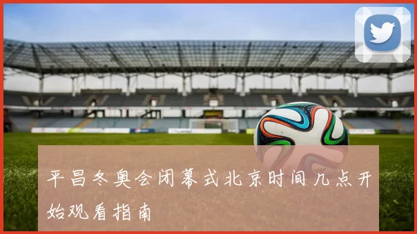 平昌冬奥会闭幕式北京时间几点开始观看指南