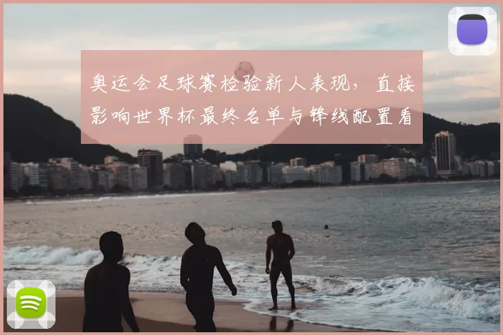 奥运会足球赛检验新人表现,直接影响世界杯最终名单与锋线配置看点