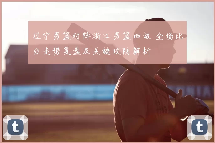 辽宁男篮对阵浙江男篮回放 全场比分走势复盘及关键攻防解析